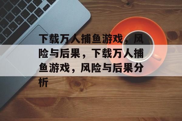下载万人捕鱼游戏,风险与后果,下载万人捕鱼游戏,风险与后果分析 下载万人捕鱼游戏,风险与后果,下载万人捕鱼游戏,风险与后果分析