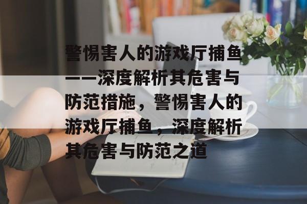 警惕害人的游戏厅捕鱼——深度解析其危害与防范措施,警惕害人的游戏厅捕鱼,深度解析其危害与防范之道 警惕害人的游戏厅捕鱼——深度解析其危害与防范措施,警惕害人的游戏厅捕鱼,深度解析其危害与防范之道