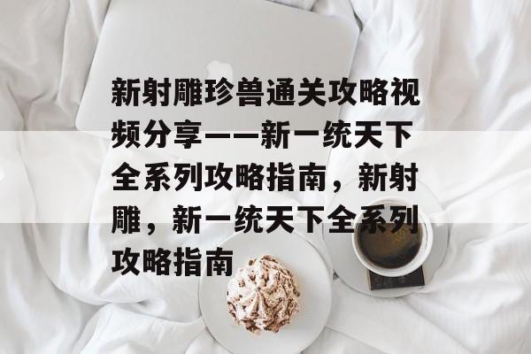 新射雕珍兽通关攻略视频分享——新一统天下全系列攻略指南,新射雕,新一统天下全系列攻略指南 新射雕珍兽通关攻略视频分享——新一统天下全系列攻略指南,新射雕,新一统天下全系列攻略指南