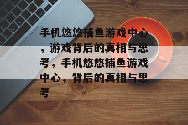 手机悠悠捕鱼游戏中心,游戏背后的真相与思考,手机悠悠捕鱼游戏中心,背后的真相与思考 手机悠悠捕鱼游戏中心,游戏背后的真相与思考,手机悠悠捕鱼游戏中心,背后的真相与思考