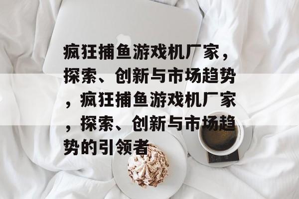 疯狂捕鱼游戏机厂家,探索、创新与市场趋势,疯狂捕鱼游戏机厂家,探索、创新与市场趋势的引领者 疯狂捕鱼游戏机厂家,探索、创新与市场趋势,疯狂捕鱼游戏机厂家,探索、创新与市场趋势的引领者