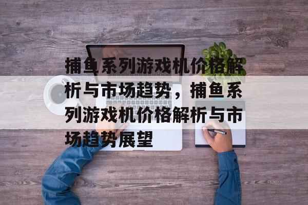 捕鱼系列游戏机价格解析与市场趋势,捕鱼系列游戏机价格解析与市场趋势展望 捕鱼系列游戏机价格解析与市场趋势,捕鱼系列游戏机价格解析与市场趋势展望
