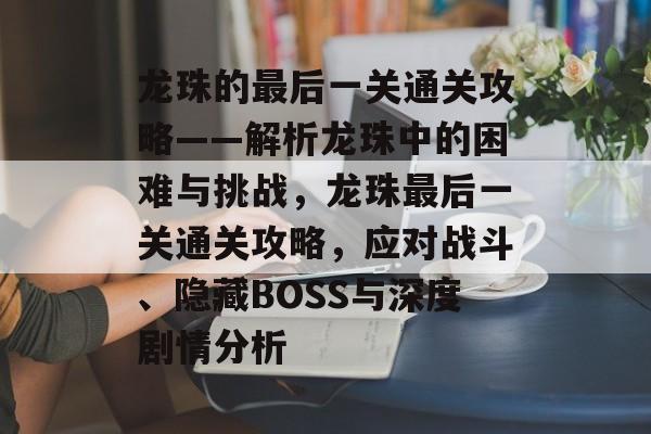 龙珠的最后一关通关攻略——解析龙珠中的困难与挑战,龙珠最后一关通关攻略,应对战斗、隐藏BOSS与深度剧情分析 龙珠的最后一关通关攻略——解析龙珠中的困难与挑战,龙珠最后一关通关攻略,应对战斗、隐藏BOSS与深度剧情分析