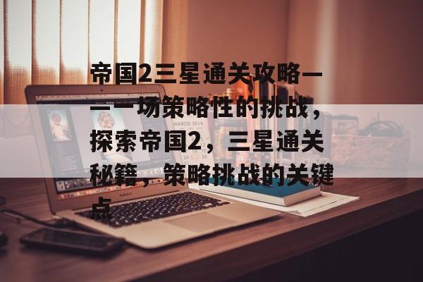 帝国2三星通关攻略——一场策略性的挑战,探索帝国2,三星通关秘籍,策略挑战的关键点 帝国2三星通关攻略——一场策略性的挑战,探索帝国2,三星通关秘籍,策略挑战的关键点