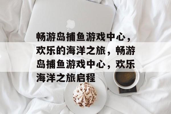 畅游岛捕鱼游戏中心,欢乐的海洋之旅,畅游岛捕鱼游戏中心,欢乐海洋之旅启程 畅游岛捕鱼游戏中心,欢乐的海洋之旅,畅游岛捕鱼游戏中心,欢乐海洋之旅启程
