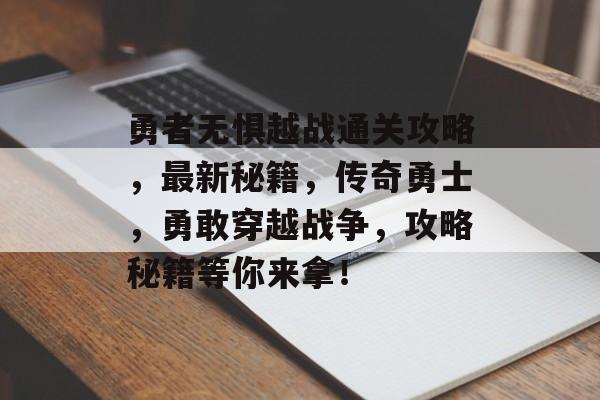 勇者无惧越战通关攻略,最新秘籍,传奇勇士,勇敢穿越战争,攻略秘籍等你来拿! 勇者无惧越战通关攻略,最新秘籍,传奇勇士,勇敢穿越战争,攻略秘籍等你来拿!