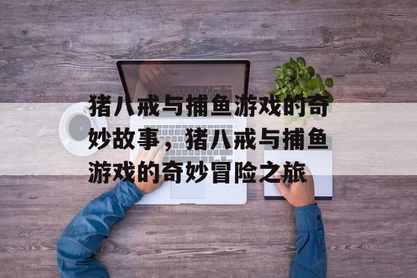 猪八戒与捕鱼游戏的奇妙故事，猪八戒与捕鱼游戏的奇妙冒险之旅