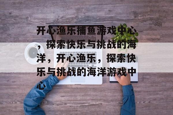 开心渔乐捕鱼游戏中心,探索快乐与挑战的海洋,开心渔乐,探索快乐与挑战的海洋游戏中心 开心渔乐捕鱼游戏中心,探索快乐与挑战的海洋,开心渔乐,探索快乐与挑战的海洋游戏中心