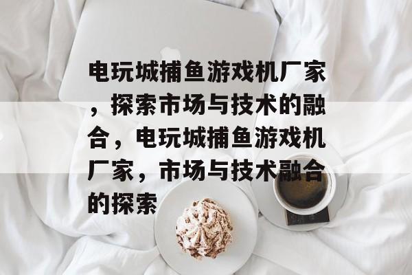 电玩城捕鱼游戏机厂家,探索市场与技术的融合,电玩城捕鱼游戏机厂家,市场与技术融合的探索 电玩城捕鱼游戏机厂家,探索市场与技术的融合,电玩城捕鱼游戏机厂家,市场与技术融合的探索