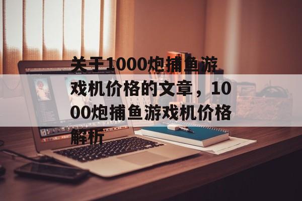 关于1000炮捕鱼游戏机价格的文章,1000炮捕鱼游戏机价格解析 关于1000炮捕鱼游戏机价格的文章,1000炮捕鱼游戏机价格解析