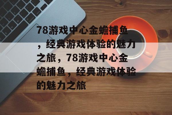 78游戏中心金蟾捕鱼,经典游戏体验的魅力之旅,78游戏中心金蟾捕鱼,经典游戏体验的魅力之旅 78游戏中心金蟾捕鱼,经典游戏体验的魅力之旅,78游戏中心金蟾捕鱼,经典游戏体验的魅力之旅