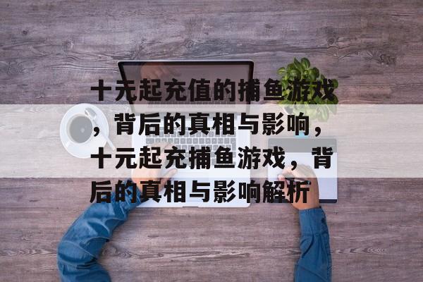 十元起充值的捕鱼游戏,背后的真相与影响,十元起充捕鱼游戏,背后的真相与影响解析 十元起充值的捕鱼游戏,背后的真相与影响,十元起充捕鱼游戏,背后的真相与影响解析