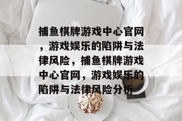 捕鱼棋牌游戏中心官网,游戏娱乐的陷阱与法律风险,捕鱼棋牌游戏中心官网,游戏娱乐的陷阱与法律风险分析 捕鱼棋牌游戏中心官网,游戏娱乐的陷阱与法律风险,捕鱼棋牌游戏中心官网,游戏娱乐的陷阱与法律风险分析