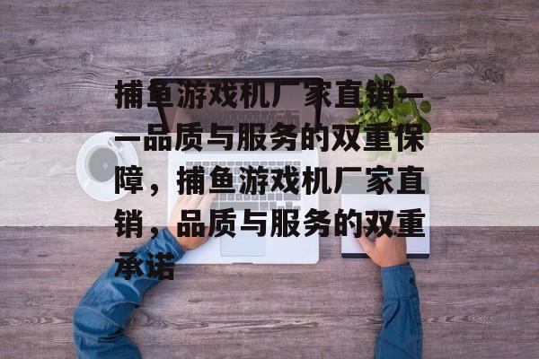 捕鱼游戏机厂家直销——品质与服务的双重保障，捕鱼游戏机厂家直销，品质与服务的双重承诺