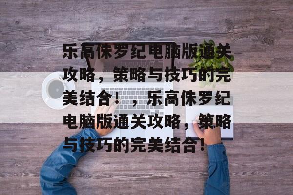 乐高侏罗纪电脑版通关攻略,策略与技巧的完美结合!,乐高侏罗纪电脑版通关攻略,策略与技巧的完美结合! 乐高侏罗纪电脑版通关攻略,策略与技巧的完美结合!,乐高侏罗纪电脑版通关攻略,策略与技巧的完美结合!