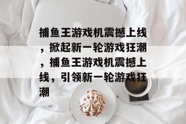 捕鱼王游戏机震撼上线,掀起新一轮游戏狂潮,捕鱼王游戏机震撼上线,引领新一轮游戏狂潮 捕鱼王游戏机震撼上线,掀起新一轮游戏狂潮,捕鱼王游戏机震撼上线,引领新一轮游戏狂潮