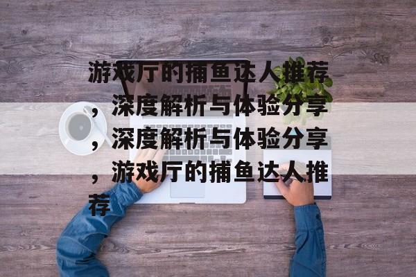 游戏厅的捕鱼达人推荐，深度解析与体验分享，深度解析与体验分享，游戏厅的捕鱼达人推荐