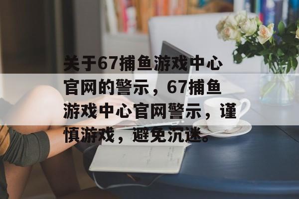 关于67捕鱼游戏中心官网的警示，67捕鱼游戏中心官网警示，谨慎游戏，避免沉迷。