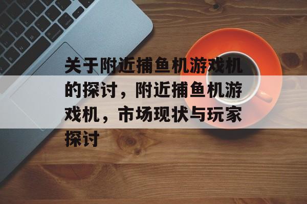 关于附近捕鱼机游戏机的探讨,附近捕鱼机游戏机,市场现状与玩家探讨 关于附近捕鱼机游戏机的探讨,附近捕鱼机游戏机,市场现状与玩家探讨