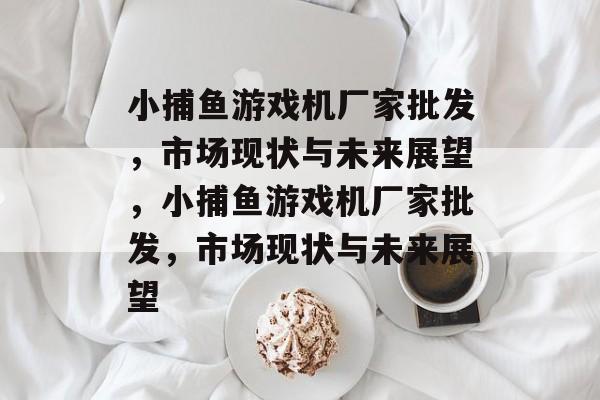 小捕鱼游戏机厂家批发,市场现状与未来展望,小捕鱼游戏机厂家批发,市场现状与未来展望 小捕鱼游戏机厂家批发,市场现状与未来展望,小捕鱼游戏机厂家批发,市场现状与未来展望