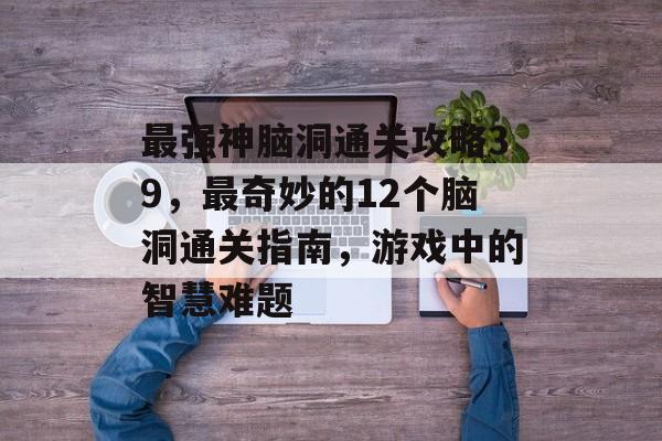 最强神脑洞通关攻略39,最奇妙的12个脑洞通关指南,游戏中的智慧难题 最强神脑洞通关攻略39,最奇妙的12个脑洞通关指南,游戏中的智慧难题