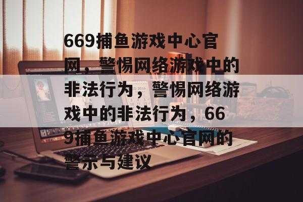 669捕鱼游戏中心官网，警惕网络游戏中的非法行为，警惕网络游戏中的非法行为，669捕鱼游戏中心官网的警示与建议