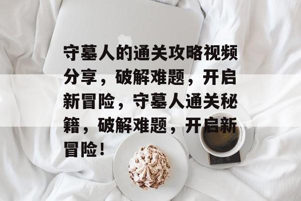 守墓人的通关攻略视频分享，破解难题，开启新冒险，守墓人通关秘籍，破解难题，开启新冒险！