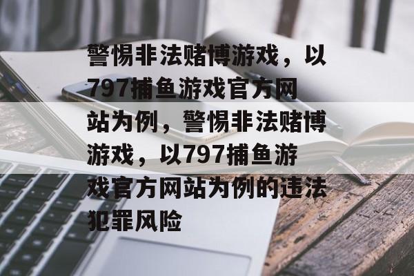 警惕非法赌博游戏，以797捕鱼游戏官方网站为例，警惕非法赌博游戏，以797捕鱼游戏官方网站为例的违法犯罪风险