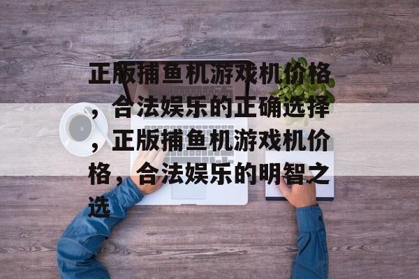 正版捕鱼机游戏机价格,合法娱乐的正确选择,正版捕鱼机游戏机价格,合法娱乐的明智之选 正版捕鱼机游戏机价格,合法娱乐的正确选择,正版捕鱼机游戏机价格,合法娱乐的明智之选