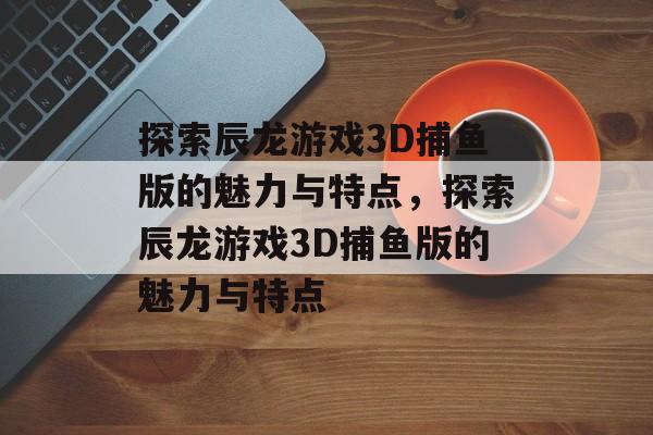 探索辰龙游戏3D捕鱼版的魅力与特点,探索辰龙游戏3D捕鱼版的魅力与特点 探索辰龙游戏3D捕鱼版的魅力与特点,探索辰龙游戏3D捕鱼版的魅力与特点