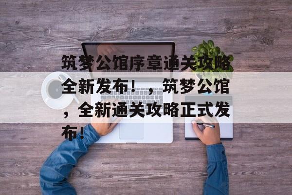 筑梦公馆序章通关攻略全新发布!,筑梦公馆,全新通关攻略正式发布! 筑梦公馆序章通关攻略全新发布!,筑梦公馆,全新通关攻略正式发布!
