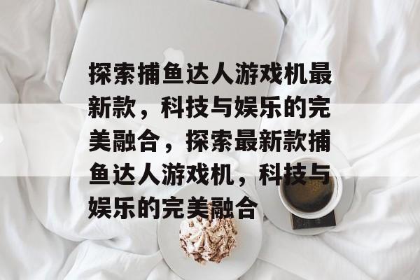 探索捕鱼达人游戏机最新款,科技与娱乐的完美融合,探索最新款捕鱼达人游戏机,科技与娱乐的完美融合 探索捕鱼达人游戏机最新款,科技与娱乐的完美融合,探索最新款捕鱼达人游戏机,科技与娱乐的完美融合