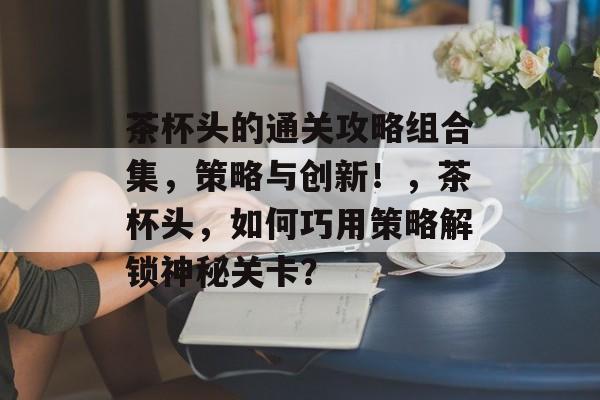茶杯头的通关攻略组合集,策略与创新!,茶杯头,如何巧用策略解锁神秘关卡? 茶杯头的通关攻略组合集,策略与创新!,茶杯头,如何巧用策略解锁神秘关卡?
