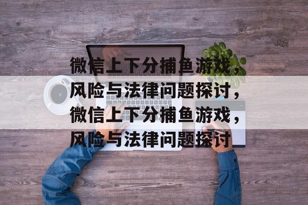 微信上下分捕鱼游戏,风险与法律问题探讨,微信上下分捕鱼游戏,风险与法律问题探讨 微信上下分捕鱼游戏,风险与法律问题探讨,微信上下分捕鱼游戏,风险与法律问题探讨