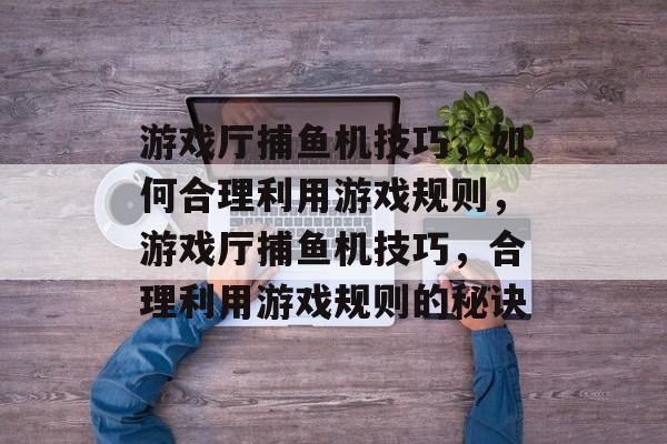 游戏厅捕鱼机技巧，如何合理利用游戏规则，游戏厅捕鱼机技巧，合理利用游戏规则的秘诀