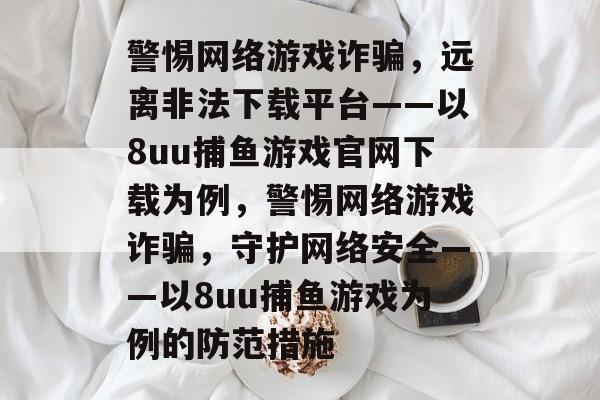 警惕网络游戏诈骗，远离非法下载平台——以8uu捕鱼游戏官网下载为例，警惕网络游戏诈骗，守护网络安全——以8uu捕鱼游戏为例的防范措施