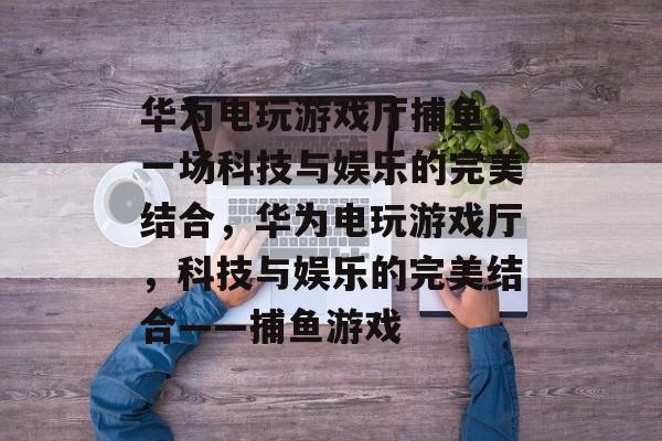 华为电玩游戏厅捕鱼，一场科技与娱乐的完美结合，华为电玩游戏厅，科技与娱乐的完美结合——捕鱼游戏