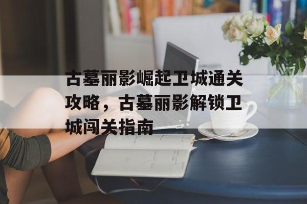 古墓丽影崛起卫城通关攻略，古墓丽影解锁卫城闯关指南