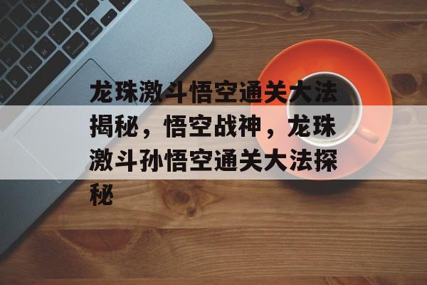 龙珠激斗悟空通关大法揭秘,悟空战神,龙珠激斗孙悟空通关大法探秘 龙珠激斗悟空通关大法揭秘,悟空战神,龙珠激斗孙悟空通关大法探秘