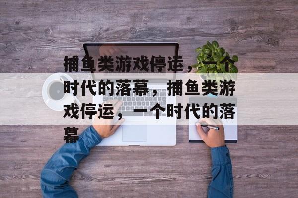 捕鱼类游戏停运，一个时代的落幕，捕鱼类游戏停运，一个时代的落幕