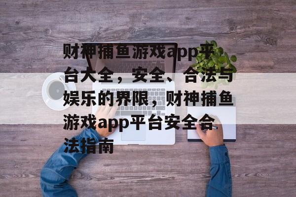 财神捕鱼游戏app平台大全,安全、合法与娱乐的界限,财神捕鱼游戏app平台安全合法指南 财神捕鱼游戏app平台大全,安全、合法与娱乐的界限,财神捕鱼游戏app平台安全合法指南