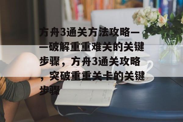 方舟3通关方法攻略——破解重重难关的关键步骤,方舟3通关攻略,突破重重关卡的关键步骤 方舟3通关方法攻略——破解重重难关的关键步骤,方舟3通关攻略,突破重重关卡的关键步骤