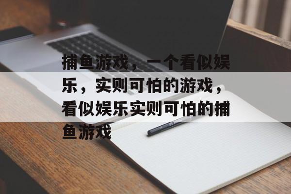 捕鱼游戏,一个看似娱乐,实则可怕的游戏,看似娱乐实则可怕的捕鱼游戏 捕鱼游戏,一个看似娱乐,实则可怕的游戏,看似娱乐实则可怕的捕鱼游戏