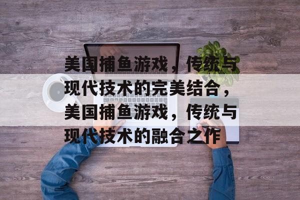 美国捕鱼游戏,传统与现代技术的完美结合,美国捕鱼游戏,传统与现代技术的融合之作 美国捕鱼游戏,传统与现代技术的完美结合,美国捕鱼游戏,传统与现代技术的融合之作