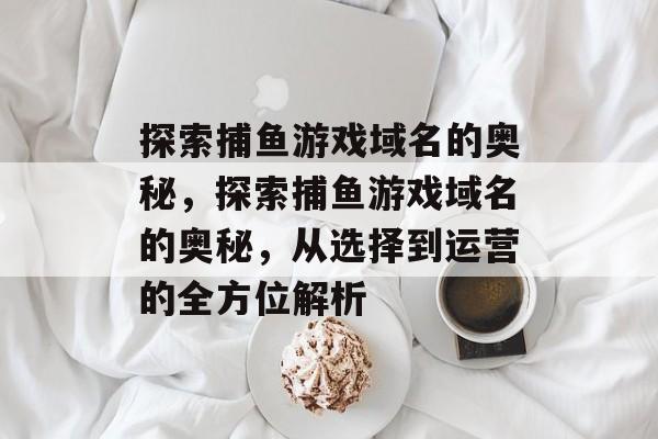探索捕鱼游戏域名的奥秘，探索捕鱼游戏域名的奥秘，从选择到运营的全方位解析