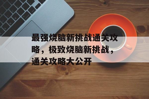 最强烧脑新挑战通关攻略,极致烧脑新挑战,通关攻略大公开 最强烧脑新挑战通关攻略,极致烧脑新挑战,通关攻略大公开