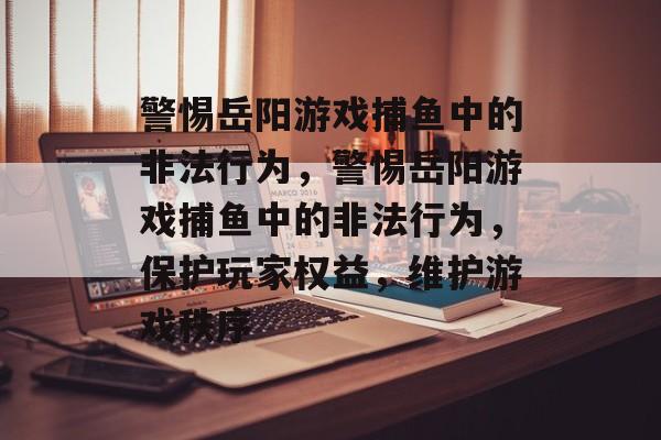 警惕岳阳游戏捕鱼中的非法行为,警惕岳阳游戏捕鱼中的非法行为,保护玩家权益,维护游戏秩序 警惕岳阳游戏捕鱼中的非法行为,警惕岳阳游戏捕鱼中的非法行为,保护玩家权益,维护游戏秩序