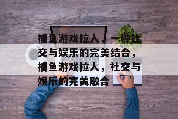捕鱼游戏拉人,一种社交与娱乐的完美结合,捕鱼游戏拉人,社交与娱乐的完美融合 捕鱼游戏拉人,一种社交与娱乐的完美结合,捕鱼游戏拉人,社交与娱乐的完美融合
