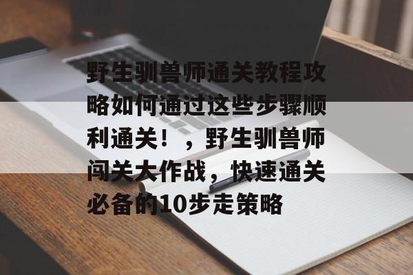 野生驯兽师通关教程攻略如何通过这些步骤顺利通关!,野生驯兽师闯关大作战,快速通关必备的10步走策略 野生驯兽师通关教程攻略如何通过这些步骤顺利通关!,野生驯兽师闯关大作战,快速通关必备的10步走策略