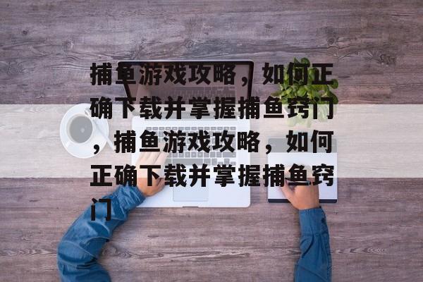 捕鱼游戏攻略,如何正确下载并掌握捕鱼窍门,捕鱼游戏攻略,如何正确下载并掌握捕鱼窍门 捕鱼游戏攻略,如何正确下载并掌握捕鱼窍门,捕鱼游戏攻略,如何正确下载并掌握捕鱼窍门